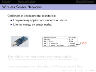 Preliminaries Adaptive Model Selection Adaptive Model Selection
Wireless Sensor Networks
Challenges in environmental monitoring:
Long-running applications (months or years),
Limited energy on sensor nodes.
ess Sensor Networks
allenges in environmental monitoring:
Long-running applications (months or years),
Limited energy on sensor nodes.
Operation mode Telos node
Standby 5.1 µA
MCU Active 1.8 mA
MCU + Radio RX 21.8 mA
MCU + Radio TX (0dBm) 19.5 mA
he radio is the most energy consuming module.
% of energy consumption in typical data collection tasks [Madden, 2003].
un continuoulsy with the radio, the lifetime is about 5 days.
x10
The radio is the most energy consuming module.
95% of energy consumption in typical data collection tasks [Madden, 2003].
If run continuoulsy with the radio, the lifetime is about 5 days.
 