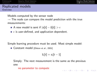 Preliminaries Adaptive Model Selection Adaptive Model Selection
Replicated models
Overview
Models computed by the sensor node
→ The node can compare the model prediction with the true
measurements:
A new model is sent if |s[t] − ˆs[t]| >
is user-deﬁned, and application dependent.
Simple learning procedure must be used. Most simple model:
Constant model [Olston et al., 2001]
ˆsi [t] = si [t − 1]
Simply: The next measurement is the same as the previous
one
no parameter to compute
 