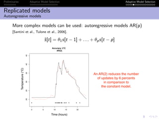 Preliminaries Adaptive Model Selection Adaptive Model Selection
Replicated models
Autoregressive models
More complex models can be used: autoregressive models AR(p)
[Santini et al., Tulone et al., 2006].
ˆs[t] = θ1s[t − 1] + . . . + θps[t − p]
0 5 10 15 20
202530354045
Accuracy: 2°C
AR(2)
Time (Hour)
Temperature(°C)
● ●● ● ● ●●● ● ●● ● ● ● ● ● ●
Time (hours)
Temperature(°C)
An AR(2) reduces the number
of updates by 6 percents
in comparison to
the constant model.
 