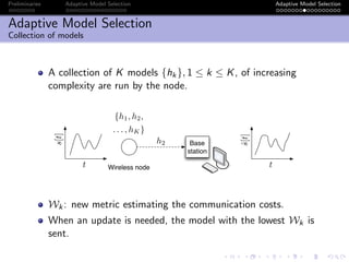 Preliminaries Adaptive Model Selection Adaptive Model Selection
Adaptive Model Selection
Collection of models
A collection of K models {hk}, 1 ≤ k ≤ K, of increasing
complexity are run by the node.
Base
station
Wireless node
s[t]
t t
{h1, h2,
. . . , hK}
ˆs[t]
h2
Wk: new metric estimating the communication costs.
When an update is needed, the model with the lowest Wk is
sent.
 