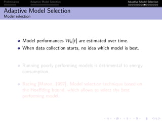 Preliminaries Adaptive Model Selection Adaptive Model Selection
Adaptive Model Selection
Model selection
Model performances Wk[t] are estimated over time.
When data collection starts, no idea which model is best.
Running poorly performing models is detrimental to energy
consumption.
Racing [Maron, 1997]: Model selection technique based on
the Hoeﬀding bound, which allows to select the best
performing model.
 