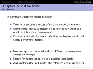 Preliminaries Adaptive Model Selection Adaptive Model Selection
Adaptive Model Selection
Conclusions
In summary, Adaptive Model Selection
Takes into account the cost of sending model parameters,
Allows sensor nodes to determine autonomously the model
which best ﬁts their measurements,
Provides a statistically sound selection mechanism to discard
poorly performing models,
Gave in experimental results about 45% of communication
savings on average,
Energy for computation is not a problem (negligible),
Was implemented in TinyOS, the reference operating system.
 