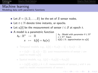 Preliminaries Adaptive Model Selection Adaptive Model Selection
Machine learning
Modeling data with parametric functions
Let S = {1, 2, . . . , S} be the set of S sensor nodes.
Let t ∈ N denote time instants, or epochs.
Let si [t] be the measurement of sensor i ∈ S at epoch t.
A model is a parametric function
hθ : Rn
→ R
x → ˆsi [t] = hθ(x)
hθ : Model with parameter θ ∈ Rp
x ∈ Rn: Input.
ˆsi [t] ∈ R: approximation to si [t]
Temporal models, e.g., ˆsi [t] = θ1si [t − 1] + θ2si [t − 2]
x = (si [t − 1], si [t − 2]): past measurements of sensor i are
used to model si [t].
Spatial models, e.g., ˆsi [t] = θ1sj [t] + θ2sk [t]
x = (sj [t], sk [t]), j, k ∈ S: measurements of sensors j and k are
used to model measurements of sensor i.
 