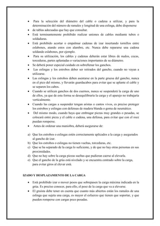  Para la selección del diámetro del cable o cadena a utilizar, y para la
determinación del número de ramales y longitud de una eslinga, debe disponerse
 de tablas adecuadas que hay que consultar.
 Está terminantemente prohibido realizar uniones de cables mediante tubos o
soldaduras.
 Está prohibido acortar o empalmar cadenas de izar insertando tornillos entre
eslabones, atando estos con alambre, etc. Nunca debe repararse una cadena
soldando eslabones, por ejemplo.
 Para su utilización, los cables y cadenas deberán estar libres de nudos, cocas,
torceduras, partes aplastadas o variaciones importantes de su diámetro.
 Se deberá poner especial cuidado en sobrellenar los ganchos.
 Las eslingas y los estrobos deber ser retirados del gancho, cuando no vayan a
utilizarse.
 Las eslingas y los estrobos deben asentarse en la parte gruesa del gancho, nunca
en el pico del mismo, y llevarán guardacabos para evitar que se aplante el cable y
se separen los cabos.
 Cuando se utilicen ganchos de dos cuernos, nunca se suspenderá la carga de uno
de ellos, ya que de esta forma se desequilibraría la carga y el aparejo no trabajaría
verticalmente.
 Cuando las cargas a suspender tengan aristas o cantos vivos, es preciso proteger
los estrobos y eslingas con defensas de madera blanda o goma de neumático.
 Del mismo modo, cuando haya que embragar piezas muy grandes o pesadas, se
colocará entre pieza y el cable o cadena, una defensa, para evitar que con el roce
puedan romperse.
 Antes de ordenar una maniobra, deberá asegurarse de:
a) Que los estrobos o eslingas estén correctamente aplicados a la carga y asegurados
al gancho de izar.
b) Que los estrobos o eslingas no tienen vueltas, torceduras, etc.
c) Que se ha separado de la carga lo suficiente, y de que no hay otras personas en sus
proximidades.
d) Que no hay sobre la carga piezas sueltas que pudieran caerse al elevarla.
e) Que el gancho de la grúa está nivelado y se encuentra centrado sobre la carga,
para evitar giros al elevar está.
IZADO Y DESPLAZAMIENTO DE LA CARGA
 Está prohibido izar o mover pesos que sobrepasen la carga máxima indicada en la
grúa. Es preciso conocer, para ello, el peso de la carga que va a elevarse.
 El gruísta debe tener en cuenta que cuanto más abiertos están los ramales de una
eslinga que sujeta una carga, es mayor el esfuerzo que tienen que soportar, y que
pueden romperse con cargas poco pesadas.
 