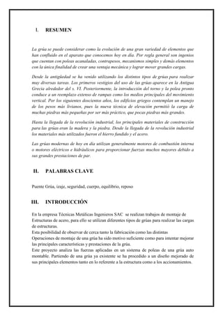 I. RESUMEN
La grúa se puede considerar como la evolución de una gran variedad de elementos que
han confluido en el aparato que conocemos hoy en día. Por regla general son ingenios
que cuentan con poleas acanaladas, contrapesos, mecanismos simples y demás elementos
con la única finalidad de crear una ventaja mecánica y lograr mover grandes cargas.
Desde la antigüedad se ha venido utilizando los distintos tipos de grúas para realizar
muy diversas tareas. Los primeros vestigios del uso de las grúas aparece en la Antigua
Grecia alrededor del s. VI. Posteriormente, la introducción del torno y la polea pronto
conduce a un reemplazo extenso de rampas como los medios principales del movimiento
vertical. Por los siguientes doscientos años, los edificios griegos contemplan un manejo
de los pesos más livianos, pues la nueva técnica de elevación permitió la carga de
muchas piedras más pequeñas por ser más práctico, que pocas piedras más grandes.
Hasta la llegada de la revolución industrial, los principales materiales de construcción
para las grúas eran la madera y la piedra. Desde la llegada de la revolución industrial
los materiales más utilizados fueron el hierro fundido y el acero.
Las grúas modernas de hoy en día utilizan generalmente motores de combustión interna
o motores eléctricos e hidráulicos para proporcionar fuerzas muchos mayores debido a
sus grandes prestaciones de par.
II. PALABRAS CLAVE
Puente Grúa, izaje, seguridad, cuerpo, equilibrio, reposo
III. INTRODUCCIÓN
En la empresa Técnicas Metálicas Ingenieros SAC se realizan trabajos de montaje de
Estructuras de acero, para ello se utilizan diferentes tipos de grúas para realizar las cargas
de estructuras.
Esta posibilidad de observar de cerca tanto la fabricación como las distintas
Operaciones de montaje de una grúa ha sido motivo suficiente como para intentar mejorar
las principales características y prestaciones de la grúa.
Este proyecto analiza las fuerzas aplicadas en un sistema de poleas de una grúa auto
montable. Partiendo de una grúa ya existente se ha procedido a un diseño mejorado de
sus principales elementos tanto en lo referente a la estructura como a los accionamientos.
 