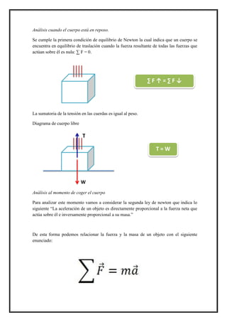 Análisis cuando el cuerpo está en reposo.
Se cumple la primera condición de equilibrio de Newton la cual indica que un cuerpo se
encuentra en equilibrio de traslación cuando la fuerza resultante de todas las fuerzas que
actúan sobre él es nula: ∑ F = 0.
La sumatoria de la tensión en las cuerdas es igual al peso.
Diagrama de cuerpo libre
Análisis al momento de coger el cuerpo
Para analizar este momento vamos a considerar la segunda ley de newton que indica lo
siguiente “La aceleración de un objeto es directamente proporcional a la fuerza neta que
actúa sobre él e inversamente proporcional a su masa.”
De esta forma podemos relacionar la fuerza y la masa de un objeto con el siguiente
enunciado:
∑ F ↑ = ∑ F ↓
T
W
T = W
 