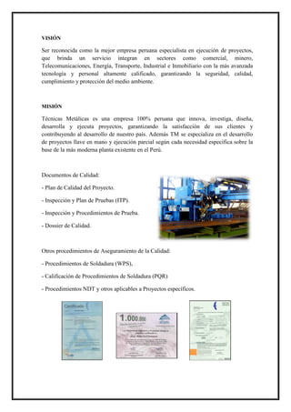 VISIÓN
Ser reconocida como la mejor empresa peruana especialista en ejecución de proyectos,
que brinda un servicio integran en sectores como comercial, minero,
Telecomunicaciones, Energía, Transporte, Industrial e Inmobiliario con la más avanzada
tecnología y personal altamente calificado, garantizando la seguridad, calidad,
cumplimiento y protección del medio ambiente.
MISIÓN
Técnicas Metálicas es una empresa 100% peruana que innova, investiga, diseña,
desarrolla y ejecuta proyectos, garantizando la satisfacción de sus clientes y
contribuyendo al desarrollo de nuestro país. Además TM se especializa en el desarrollo
de proyectos llave en mano y ejecución parcial según cada necesidad específica sobre la
base de la más moderna planta existente en el Perú.
Documentos de Calidad:
- Plan de Calidad del Proyecto.
- Inspección y Plan de Pruebas (ITP).
- Inspección y Procedimientos de Prueba.
- Dossier de Calidad.
Otros procedimientos de Aseguramiento de la Calidad:
- Procedimientos de Soldadura (WPS),
- Calificación de Procedimientos de Soldadura (PQR)
- Procedimientos NDT y otros aplicables a Proyectos específicos.
 