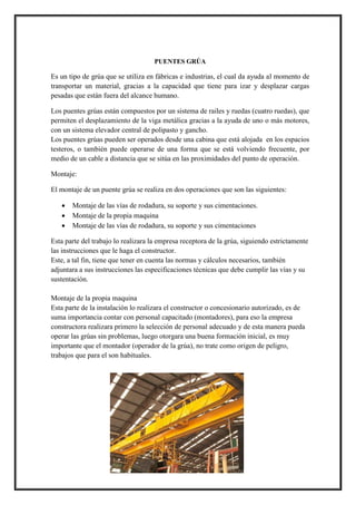 PUENTES GRÚA
Es un tipo de grúa que se utiliza en fábricas e industrias, el cual da ayuda al momento de
transportar un material, gracias a la capacidad que tiene para izar y desplazar cargas
pesadas que están fuera del alcance humano.
Los puentes grúas están compuestos por un sistema de railes y ruedas (cuatro ruedas), que
permiten el desplazamiento de la viga metálica gracias a la ayuda de uno o más motores,
con un sistema elevador central de polipasto y gancho.
Los puentes grúas pueden ser operados desde una cabina que está alojada en los espacios
testeros, o también puede operarse de una forma que se está volviendo frecuente, por
medio de un cable a distancia que se sitúa en las proximidades del punto de operación.
Montaje:
El montaje de un puente grúa se realiza en dos operaciones que son las siguientes:
 Montaje de las vías de rodadura, su soporte y sus cimentaciones.
 Montaje de la propia maquina
 Montaje de las vías de rodadura, su soporte y sus cimentaciones
Esta parte del trabajo lo realizara la empresa receptora de la grúa, siguiendo estrictamente
las instrucciones que le haga el constructor.
Este, a tal fin, tiene que tener en cuenta las normas y cálculos necesarios, también
adjuntara a sus instrucciones las especificaciones técnicas que debe cumplir las vías y su
sustentación.
Montaje de la propia maquina
Esta parte de la instalación lo realizara el constructor o concesionario autorizado, es de
suma importancia contar con personal capacitado (montadores), para eso la empresa
constructora realizara primero la selección de personal adecuado y de esta manera pueda
operar las grúas sin problemas, luego otorgara una buena formación inicial, es muy
importante que el montador (operador de la grúa), no trate como origen de peligro,
trabajos que para el son habituales.
 