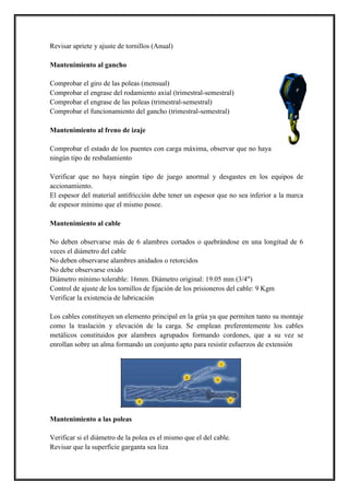 Revisar apriete y ajuste de tornillos (Anual)
Mantenimiento al gancho
Comprobar el giro de las poleas (mensual)
Comprobar el engrase del rodamiento axial (trimestral-semestral)
Comprobar el engrase de las poleas (trimestral-semestral)
Comprobar el funcionamiento del gancho (trimestral-semestral)
Mantenimiento al freno de izaje
Comprobar el estado de los puentes con carga máxima, observar que no haya
ningún tipo de resbalamiento
Verificar que no haya ningún tipo de juego anormal y desgastes en los equipos de
accionamiento.
El espesor del material antifricción debe tener un espesor que no sea inferior a la marca
de espesor mínimo que el mismo posee.
Mantenimiento al cable
No deben observarse más de 6 alambres cortados o quebrándose en una longitud de 6
veces el diámetro del cable
No deben observarse alambres anidados o retorcidos
No debe observarse oxido
Diámetro mínimo tolerable: 16mm. Diámetro original: 19.05 mm (3/4")
Control de ajuste de los tornillos de fijación de los prisioneros del cable: 9 Kgm
Verificar la existencia de lubricación
Los cables constituyen un elemento principal en la grúa ya que permiten tanto su montaje
como la traslación y elevación de la carga. Se emplean preferentemente los cables
metálicos constituidos por alambres agrupados formando cordones, que a su vez se
enrollan sobre un alma formando un conjunto apto para resistir esfuerzos de extensión
Mantenimiento a las poleas
Verificar si el diámetro de la polea es el mismo que el del cable.
Revisar que la superficie garganta sea liza
 