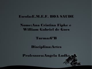 Escola:E.M.E.F. BOA SAUDE
Nome:Ana Cristina Fipke e
William Gabriel de Goes
Turma:6ºB
Disciplina:Artes
Professora:Angela Ludke

 

 

 