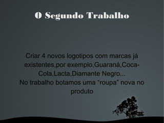 O Segundo Trabalho

Criar 4 novos logotipos com marcas já
existentes,por exemplo,Guaraná,CocaCola,Lacta,Diamante Negro...
No trabalho botamos uma “roupa” nova no
produto

 

 

 