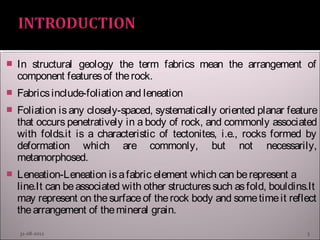  In structural geology the term fabrics mean the arrangement of
component featuresof therock.
 Fabricsinclude-foliation and leneation
 Foliation is any closely-spaced, systematically oriented planar feature
that occurs penetratively in a body of rock, and commonly associated
with folds.it is a characteristic of tectonites, i.e., rocks formed by
deformation which are commonly, but not necessarily,
metamorphosed.
 Leneation-Leneation isafabric element which can berepresent a
line.It can beassociated with other structuressuch asfold, bouldins.It
may represent on thesurfaceof therock body and sometimeit reflect
thearrangement of themineral grain.
31-08-2012 3
 