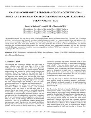 IJRET: International Journal of Research in Engineering and Technology eISSN: 2319-1163 | pISSN: 2321-7308
__________________________________________________________________________________________
Volume: 03 Special Issue: 03 | May-2014 | NCRIET-2014, Available @ http://www.ijret.org 486
ANALYSIS COMPARING PERFORMANCE OF A CONVENTIONAL
SHELL AND TUBE HEAT EXCHANGER USING KERN, BELL AND BELL
DELAWARE METHOD
Shweta Y Kulkarni 1
, Jagadish S B 2
, Manjunath M B3
1
Thermal Power Engg, Dept. of Mechanical Engg. VTURC Gulbarga
2
Thermal Power Engg, Dept. of Mechanical Engg. VTURC Gulbarga
3
Thermal Power Engg, Dept. of Mechanical Engg. VTURC Gulbarga
Abstract
The transfer of heat to and from process fluids is an essential part of most of the chemical processes. Therefore, heat exchangers
(HEs) are used extensively and regularly in process and allied industries and are very important during design and operation. The
most commonly used type of HE is the shell and tube heat exchanger. In the present study, a comparative analysis of a water to water
STHE wherein, hot water flows inside the tubes and cold water inside the shell is made, to study and analyze the heat transfer
coefficient and pressure drops for different mass flow rates and inlet and outlet temperatures, using Kern, Bell and Bell Delaware
methods. This paper purely aims at studying and comparing different methods of STHE and bringing out which method is better for
adopting in shell side calculations.
Keywords: STHE, Heat transfer coefficient, shell &Tube heat exchanger, Pressure Drop, TEMA, Bell Delaware method,
Kern Method & Bell method.
---------------------------------------------------------------------***---------------------------------------------------------------------
1. INTRODUCTION
Shell-and-tube heat exchangers _STHXs_ are widely used in
many industrial areas, and more than 35–40% of heat
exchangers are of this type due to their robust geometry
construction, easy maintenance, and possible upgrades. Besides
supporting the tube bundles, the baffles in shell-and-tube heat
exchangers form flow passage for the shell-side fluid in
conjunction with the shell. The most-commonly used baffle is
the segmental baffle, which forces the shell-side fluid going
through in a zigzag manner, hence, improves the heat transfer
with a large pressure drop penalty. This type of heat exchanger
has been well-developed and probably is still the most-
commonly used type of the shell and tube heat exchangers [1].
Heat exchangers are one of the most important devices of
mechanical systems in modern society. Most industrial
processes involve the transfer of heat and more often, it is
required that the heat transfer process be controlled. According
to Oko (2008), a heat exchanger is a device of finite volume in
which heat is exchanged between two media, one being cold and
the other being hot. There are different types of heat exchangers;
but the type widely used in industrial application is the shell and
tube [2]. Mass velocity strongly influences the heat-transfer
coefficient. Thus, with increasing mass velocity, pressure drop
increases more rapidly than does the heat-transfer coefficient.
Consequently, there will be an optimum mass velocity above
which it will be wasteful to increase mass velocity further. The
construction geometry and thermal parameters such as mass
flow rate, heat transfer coefficient etc are strongly influenced by
each other.[3]. There are design charts such as E-NTU
(Effectiveness- Number of Transfer Unit) curves and LMTD
(Logarithm Mean Temperature Difference) correction factor
curves for the analysis of simple types of exchangers. Similar
design charts do not exist for the analysis of complex heat
exchangers with multiple entries on the shell side and complex
flow arrangements (Ravikumaur et al, 1988).
In this way, the design of shell and tube heat exchangers is a
very important subject in industrial processes. Nevertheless,
some difficulties are found, especially in the shell-side design,
because of the complex characteristics of heat transfer and
pressure drop [4].
The flow in the shell side of a shell-and-tube heat exchanger
with segmental baffles is very complex. The baffles lead to a
stream inside the shell, which is partly perpendicular and partly
parallel to the tube bank. The gaps between the tubes and the
holes in the baffles and the gap between a baffle and the shell
cause leakage streams, which may modify the main stream
significantly. Since the tubes of the heat exchanger cannot be
placed very near to the shell, bypass streams S, may be formed,
which influence also the main stream. The flow direction of the
main stream relative to the tubes is different in the window
sections created by the baffle cut from that in the cross flow
 