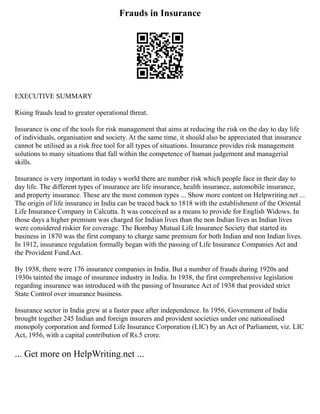 Frauds in Insurance
EXECUTIVE SUMMARY
Rising frauds lead to greater operational threat.
Insurance is one of the tools for risk management that aims at reducing the risk on the day to day life
of individuals, organisation and society. At the same time, it should also be appreciated that insurance
cannot be utilised as a risk free tool for all types of situations. Insurance provides risk management
solutions to many situations that fall within the competence of human judgement and managerial
skills.
Insurance is very important in today s world there are number risk which people face in their day to
day life. The different types of insurance are life insurance, health insurance, automobile insurance,
and property insurance. These are the most common types ... Show more content on Helpwriting.net ...
The origin of life insurance in India can be traced back to 1818 with the establishment of the Oriental
Life Insurance Company in Calcutta. It was conceived as a means to provide for English Widows. In
those days a higher premium was charged for Indian lives than the non Indian lives as Indian lives
were considered riskier for coverage. The Bombay Mutual Life Insurance Society that started its
business in 1870 was the first company to charge same premium for both Indian and non Indian lives.
In 1912, insurance regulation formally began with the passing of Life Insurance Companies Act and
the Provident Fund Act.
By 1938, there were 176 insurance companies in India. But a number of frauds during 1920s and
1930s tainted the image of insurance industry in India. In 1938, the first comprehensive legislation
regarding insurance was introduced with the passing of Insurance Act of 1938 that provided strict
State Control over insurance business.
Insurance sector in India grew at a faster pace after independence. In 1956, Government of India
brought together 245 Indian and foreign insurers and provident societies under one nationalised
monopoly corporation and formed Life Insurance Corporation (LIC) by an Act of Parliament, viz. LIC
Act, 1956, with a capital contribution of Rs.5 crore.
... Get more on HelpWriting.net ...
 
