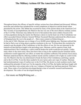 The Military Actions Of The American Civil War
Throughout history the efficacy of specific military actions have been debated and discussed. Military
tacticians and scholars have pondered the overall completion of objectives and the broad values
presented by the action. This debate has occurred for many of the actions taken in the American Civil
War. In terms of accomplishment, the March to the Sea was one of the most effective military actions
of the Civil War. Historians may debate the level of devastation that union soldiers forced on the
civilian population during the march, but Sherman s desire to rip the heart out of the Confederate war
effort succeeded (Simon Schurst). General William Tecumseh Sherman understood the effectiveness
of bringing home the war to the people of ... Show more content on Helpwriting.net ...
At the end of 1864, Sherman was in charge of over 60,000 union fighting men. Sherman realized that
he had to find a way to bring about a quicker resolution to the war. To bring about this resolution he
wanted to get the people of the Confederacy to feel the effects of war. He was not interested in the
limited war that had been fought in the preceding years. Sherman, and his superior Grant, both
understood that if the Confederacy s spirit could be broken the north would prevail quickly. Unlike
many others in the union army, these men knew that as long as the southern psyche remained whole,
southerners would support the war effort, no matter the casualties suffered or the territory lost (Lance).
Sherman understood that by affecting southern morale and the southern will to fight, he could win the
war. His March to the Sea was determined to break the back of the Confederacy and bring a speedy
end to the Civil War. To do this there needed to be new tactics and a new type of warfare. Sherman
had institutionalized a type of warfare new to the Civil War. His desire to crush southern resolve had
embraced the principle of total war. For the majority of the Civil War, the battles had been fought with
a sense that there were certain rules to the war. A degree of limited war had been practiced. War had a
code. These codes of war had been developed during a time of scientific research and humanistic
development. The codes of war developed during the
... Get more on HelpWriting.net ...
 