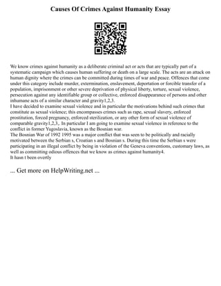 Causes Of Crimes Against Humanity Essay
We know crimes against humanity as a deliberate criminal act or acts that are typically part of a
systematic campaign which causes human suffering or death on a large scale. The acts are an attack on
human dignity where the crimes can be committed during times of war and peace. Offences that come
under this category include murder, extermination, enslavement, deportation or forcible transfer of a
population, imprisonment or other severe deprivation of physical liberty, torture, sexual violence,
persecution against any identifiable group or collective, enforced disappearance of persons and other
inhumane acts of a similar character and gravity1,2,3.
I have decided to examine sexual violence and in particular the motivations behind such crimes that
constitute as sexual violence; this encompasses crimes such as rape, sexual slavery, enforced
prostitution, forced pregnancy, enforced sterilization, or any other form of sexual violence of
comparable gravity1,2,3,. In particular I am going to examine sexual violence in reference to the
conflict in former Yugoslavia, known as the Bosnian war.
The Bosnian War of 1992 1995 was a major conflict that was seen to be politically and racially
motivated between the Serbian s, Croatian s and Bosnian s. During this time the Serbian s were
participating in an illegal conflict by being in violation of the Geneva conventions, customary laws, as
well as committing odious offences that we know as crimes against humanity4.
It hasn t been overtly
... Get more on HelpWriting.net ...
 