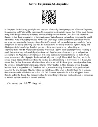 Sextus Empiricus, St. Augustine
In this paper the following principles and concepts of morality in the perspective of Sextus Empiricus,
St. Augustine and Plato will be examined. St. Augustine is attempts to induce that if God made human
being in his image then why is there so much suffering and destruction. One of Sextus Empiricus
theories is that there is no correct or incorrect way of living because each culture perceives the world
differently. Plato is trying to persuade people that knowledge cannot come from our senses because
our senses are constantly changing. According to Christianity all human beings were made in God s
image with the ability of having free will. So humans have the ability to choose right or wrong and
this is part of the knowledge that God gave to ... Show more content on Helpwriting.net ...
Therefore that s why St. Augustine would say evil couldn t derive from teaching because teaching is
good. In true teaching or knowledge there is no evil there because education is good and positive
according to St. Augustine. So where does evil come from and who is responsible for that? If God
made humans and a lot of people do sin and evil why don t people blame God. But God cant be the
source of evil because God is good and he can t do evil. If something is evil because it is illegal, that
means then the law determines what is evil and what is not evil. Evil and good can t depend on laws;
the law does not determine what is good or evil. Thrasymachus in Plato dialogue would disagree
because there is no good or evil. Good and evil is just what society determines to be good and evil
based on the law it makes. Maybe evil is what people don t like what is done to them. So if someone
does not want to be killed then it s evil to kill. Evil does not happen in the action it happens in the
thought and in the desire. Just because we lust for something by that just wanting to do it is considered
to be evil. Perhaps then lust is the evil element
... Get more on HelpWriting.net ...
 