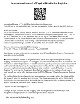 International Journal of Physical Distribution Logistics...
International Journal of Physical Distribution Logistics Management
Emerald Article: International logistics and one stop shopping Janjaap Semeijn, David B. Vellenga
Article information:
To cite this document: Janjaap Semeijn, David B. Vellenga, (1995), International logistics and one
stop shopping , International Journal of Physical Distribution Logistics Management, Vol. 25 Iss: 10
pp. 26 44 Permanent link to this document: http://dx.doi.org/10.1108/09600039510101780
Downloaded on: 01 04 2012 References: This document contains references to 27 other documents
Citations: This document has been cited by 2 other documents To copy this document:
permissions@emeraldinsight.com This document has been downloaded 2086 times.
Access ... Show more content on Helpwriting.net ...
25 No. 10, 1995, pp. 26 44. MCB University Press, 0960 0035
A preliminary version of this article was presented at the Western Decision Sciences Conference in
Maui, Hawaii, in April 1994.
Limitation The total number of integrated carriers which are in a position to provide onestop
shopping for international logistics to US shippers is estimated to number less than 30 worldwide. The
data obtained reflect the perceptions of ten of these carriers, yet they cannot provide the statistical and
analytical comfort that a survey of a larger population would yield. This study, therefore, should be
considered exploratory in nature, rather than providing conclusive results. Definitions of one stop
shopping The term one stop shopping, to describe total logistics service packages, found usage in
trade journals and carrier sales literature during the 1980s. Mahoney[10] describes one stop shopping
as:
The multimodal carrier promises to become a transportation supermarket, where the shipper will be
able to satisfy all needs with One Stop Shopping . The shipper s shopping list will be fulfilled with
simplified documents from origin to destination and the shipper will receive an audited computerized
printout, just like the housewife at the checkout counter.
Logistics and one stop shopping 27
Vellenga, et al.[9] associate one stop shopping with: the image of a customer seeking to find
transportation enterprise that will accept the shipment, choose the most
... Get more on HelpWriting.net ...
 