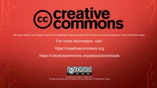 All icons, buttons and images used in this presentation can be found on the Creative Commons website or where otherwise noted.
For more information, visit:
https://creativecommons.org
https://creativecommons.org/about/downloads
Produced By Richard J Powell 2018
This work is licensed under a Creative Commons Attribution 4.0 International License
 