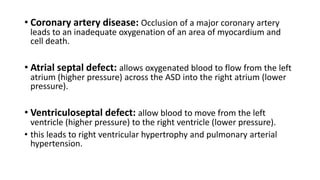 • Coronary artery disease: Occlusion of a major coronary artery
leads to an inadequate oxygenation of an area of myocardium and
cell death.
• Atrial septal defect: allows oxygenated blood to flow from the left
atrium (higher pressure) across the ASD into the right atrium (lower
pressure).
• Ventriculoseptal defect: allow blood to move from the left
ventricle (higher pressure) to the right ventricle (lower pressure).
• this leads to right ventricular hypertrophy and pulmonary arterial
hypertension.
 