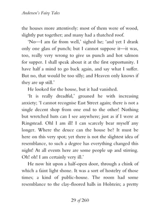 Andersen’s Fairy Tales


the houses more attentively: most of them were of wood,
slightly put together; and many had a thatched roof.
    ‘No—I am far from well,’ sighed he; ‘and yet I drank
only one glass of punch; but I cannot suppose it—it was,
too, really very wrong to give us punch and hot salmon
for supper. I shall speak about it at the first opportunity. I
have half a mind to go back again, and say what I suffer.
But no, that would be too silly; and Heaven only knows if
they are up still.’
    He looked for the house, but it had vanished.
    ‘It is really dreadful,’ groaned he with increasing
anxiety; ‘I cannot recognise East Street again; there is not a
single decent shop from one end to the other! Nothing
but wretched huts can I see anywhere; just as if I were at
Ringstead. Ohl I am ill! I can scarcely bear myself any
longer. Where the deuce can the house be? It must be
here on this very spot; yet there is not the slightest idea of
resemblance, to such a degree has everything changed this
night! At all events here are some people up and stirring.
Oh! oh! I am certainly very ill.’
    He now hit upon a half-open door, through a chink of
which a faint light shone. It was a sort of hostelry of those
times; a kind of public-house. The room had some
resemblance to the clay-floored halls in Holstein; a pretty


                          29 of 260
 