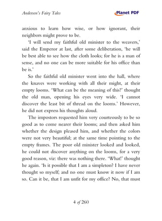 Andersen’s Fairy Tales


anxious to learn how wise, or how ignorant, their
neighbors might prove to be.
   ‘I will send my faithful old minister to the weavers,’
said the Emperor at last, after some deliberation, ‘he will
be best able to see how the cloth looks; for he is a man of
sense, and no one can be more suitable for his office than
be is.’
   So the faithful old minister went into the hall, where
the knaves were working with all their might, at their
empty looms. ‘What can be the meaning of this?’ thought
the old man, opening his eyes very wide. ‘I cannot
discover the least bit of thread on the looms.’ However,
he did not express his thoughts aloud.
   The impostors requested him very courteously to be so
good as to come nearer their looms; and then asked him
whether the design pleased him, and whether the colors
were not very beautiful; at the same time pointing to the
empty frames. The poor old minister looked and looked,
he could not discover anything on the looms, for a very
good reason, viz: there was nothing there. ‘What!’ thought
he again. ‘Is it possible that I am a simpleton? I have never
thought so myself; and no one must know it now if I am
so. Can it be, that I am unfit for my office? No, that must



                          4 of 260
 