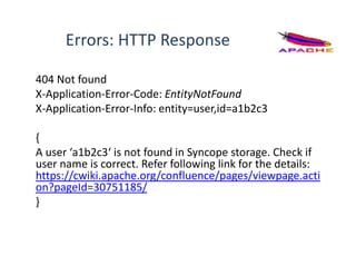 Errors: HTTP Response
404 Not found
X-Application-Error-Code: EntityNotFound
X-Application-Error-Info: entity=user,id=a1b2c3
{
A user ‘a1b2c3‘ is not found in Syncope storage. Check if
user name is correct. Refer following link for the details:
https://cwiki.apache.org/confluence/pages/viewpage.acti
on?pageId=30751185/
}
 