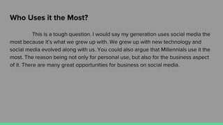 Who Uses it the Most?
This is a tough question. I would say my generation uses social media the
most because it’s what we grew up with. We grew up with new technology and
social media evolved along with us. You could also argue that Millennials use it the
most. The reason being not only for personal use, but also for the business aspect
of it. There are many great opportunities for business on social media.
 