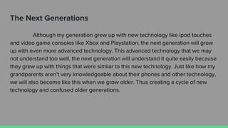 The Next Generations
Although my generation grew up with new technology like ipod touches
and video game consoles like Xbox and Playstation, the next generation will grow
up with even more advanced technology. This advanced technology that we may
not understand too well, the next generation will understand it quite easily because
they grew up with things that were similar to this new technology. Just like how my
grandparents aren’t very knowledgeable about their phones and other technology,
we will also become like this when we grow older. Thus creating a cycle of new
technology and confused older generations.
 