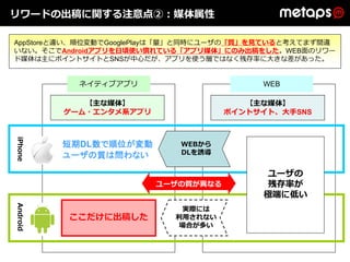 リワードの出稿に関する注意点②：媒体属性

AppStoreと違い、順位変動でGooglePlayは「量」と同時にユーザの「質」を⾒ていると考えてまず間違
いない。そこでAndroidアプリを⽇頃使い慣れている「アプリ媒体」にのみ出稿をした。WEB⾯のリワー
ド媒体は主にポイントサイトとSNSが中⼼だが、アプリを使う層ではなく残存率に⼤きな差があった。


            ネイティブアプリ                      WEB

             【主な媒体】                     【主な媒体】
          ゲーム・エンタメ系アプリ               ポイントサイト、⼤⼿SNS
iPhone




          短期DL数で順位が変動       WEBから
          ユーザの質は問わない        DLを誘導


                                           ユーザの
                         ユーザの質が異なる         残存率が
                                          極端に低い
Android




                            実際には
          ここだけに出稿した        利⽤されない
                            場合が多い
 