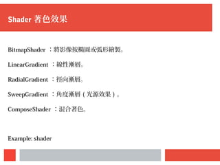 Shader 著色效果
BitmapShader ：將影像按橢圓或弧形繪製。
LinearGradient ：線性漸層。
RadialGradient ：徑向漸層。
SweepGradient ：角度漸層 ( 光源效果 ) 。
ComposeShader ：混合著色。
Example: shader
 