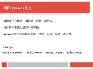 補間 (Tween) 動畫
影像變化有規律，如移動、旋轉、縮放等。
可自動產生變化過程中的影像。
Android 提供四種補間動畫：移動、縮放、旋轉、透明度。
Example:
translate_tween 、 scale_tween 、 rotate_tween 、 alpha_tween 。
 