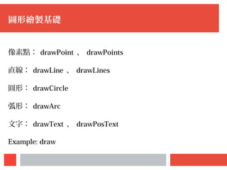 圖形繪製基礎
像素點： drawPoint 、 drawPoints
直線： drawLine 、 drawLines
圓形： drawCircle
弧形： drawArc
文字： drawText 、 drawPosText
Example: draw
 