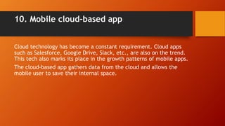 10. Mobile cloud-based app
Cloud technology has become a constant requirement. Cloud apps
such as Salesforce, Google Drive, Slack, etc., are also on the trend.
This tech also marks its place in the growth patterns of mobile apps.
The cloud-based app gathers data from the cloud and allows the
mobile user to save their internal space.
 