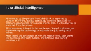 1. Artificial Intelligence
AI increased by 300 percent from 2018-2019, as reported by
Gartner. Therefore, using AI technology in mobile apps calls for
optimum opportunities for business growth. Also, it will allow you to
stand out from the others.
AI improves user interest in the mobile app. Several businesses are
implementing this technology to automate the job, saving much
money.
After seeing the advantages of AI in the mobile world, tech giants
like Facebook, Microsoft, Google, and IBM have also started
investing in it.
 