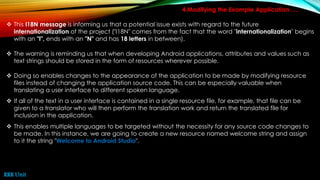 4.Modifying the Example Application ….
 This I18N message is informing us that a potential issue exists with regard to the future
internationalization of the project ("I18N" comes from the fact that the word "internationalization" begins
with an "I", ends with an "N" and has 18 letters in between).
 The warning is reminding us that when developing Android applications, attributes and values such as
text strings should be stored in the form of resources wherever possible.
 Doing so enables changes to the appearance of the application to be made by modifying resource
files instead of changing the application source code. This can be especially valuable when
translating a user interface to different spoken language.
 If all of the text in a user interface is contained in a single resource file, for example, that file can be
given to a translator who will then perform the translation work and return the translated file for
inclusion in the application.
 This enables multiple languages to be targeted without the necessity for any source code changes to
be made. In this instance, we are going to create a new resource named welcome string and assign
to it the string "Welcome to Android Studio".
RRR Unit
 