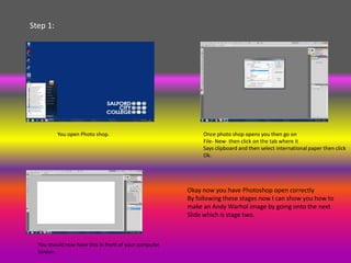 Step 1:




          You open Photo shop.                              Once photo shop opens you then go on
                                                            File- New- then click on the tab where it
                                                            Says clipboard and then select international paper then click
                                                            Ok.




                                                       Okay now you have Photoshop open correctly
                                                       By following these stages now I can show you how to
                                                       make an Andy Warhol image by going onto the next
                                                       Slide which is stage two.



  You should now have this in front of your computer
  Screen.
 