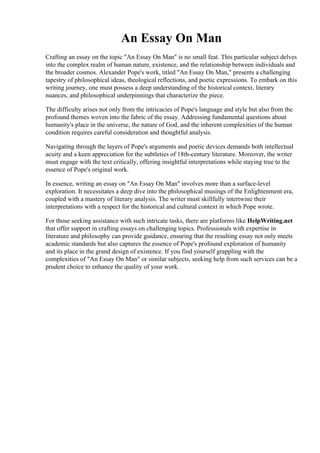 An Essay On Man
Crafting an essay on the topic "An Essay On Man" is no small feat. This particular subject delves
into the complex realm of human nature, existence, and the relationship between individuals and
the broader cosmos. Alexander Pope's work, titled "An Essay On Man," presents a challenging
tapestry of philosophical ideas, theological reflections, and poetic expressions. To embark on this
writing journey, one must possess a deep understanding of the historical context, literary
nuances, and philosophical underpinnings that characterize the piece.
The difficulty arises not only from the intricacies of Pope's language and style but also from the
profound themes woven into the fabric of the essay. Addressing fundamental questions about
humanity's place in the universe, the nature of God, and the inherent complexities of the human
condition requires careful consideration and thoughtful analysis.
Navigating through the layers of Pope's arguments and poetic devices demands both intellectual
acuity and a keen appreciation for the subtleties of 18th-century literature. Moreover, the writer
must engage with the text critically, offering insightful interpretations while staying true to the
essence of Pope's original work.
In essence, writing an essay on "An Essay On Man" involves more than a surface-level
exploration. It necessitates a deep dive into the philosophical musings of the Enlightenment era,
coupled with a mastery of literary analysis. The writer must skillfully intertwine their
interpretations with a respect for the historical and cultural context in which Pope wrote.
For those seeking assistance with such intricate tasks, there are platforms like HelpWriting.net
that offer support in crafting essays on challenging topics. Professionals with expertise in
literature and philosophy can provide guidance, ensuring that the resulting essay not only meets
academic standards but also captures the essence of Pope's profound exploration of humanity
and its place in the grand design of existence. If you find yourself grappling with the
complexities of "An Essay On Man" or similar subjects, seeking help from such services can be a
prudent choice to enhance the quality of your work.
An Essay On Man An Essay On Man
 