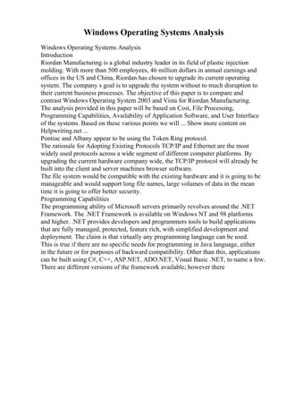 Windows Operating Systems Analysis
Windows Operating Systems Analysis
Introduction
Riordan Manufacturing is a global industry leader in its field of plastic injection
molding. With more than 500 employees, 46 million dollars in annual earnings and
offices in the US and China, Riordan has chosen to upgrade its current operating
system. The company s goal is to upgrade the system without to much disruption to
their current business processes. The objective of this paper is to compare and
contrast Windows Operating System 2003 and Vista for Riordan Manufacturing.
The analysis provided in this paper will be based on Cost, File Processing,
Programming Capabilities, Availability of Application Software, and User Interface
of the systems. Based on these various points we will ... Show more content on
Helpwriting.net ...
Pontiac and Albany appear to be using the Token Ring protocol.
The rationale for Adopting Existing Protocols TCP/IP and Ethernet are the most
widely used protocols across a wide segment of different computer platforms. By
upgrading the current hardware company wide, the TCP/IP protocol will already be
built into the client and server machines browser software.
The file system would be compatible with the existing hardware and it is going to be
manageable and would support long file names, large volumes of data in the mean
time it is going to offer better security.
Programming Capabilities
The programming ability of Microsoft servers primarily revolves around the .NET
Framework. The .NET Framework is available on Windows NT and 98 platforms
and higher. .NET provides developers and programmers tools to build applications
that are fully managed, protected, feature rich, with simplified development and
deployment. The claim is that virtually any programming language can be used.
This is true if there are no specific needs for programming in Java language, either
in the future or for purposes of backward compatibility. Other than this, applications
can be built using C#, C++, ASP.NET, ADO.NET, Visual Basic .NET, to name a few.
There are different versions of the framework available; however there
 