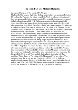 The Island Of Dr. Moreau Religion
Science and Religion in The Island of Dr. Moreau
The Island of Dr. Moreau depicts the dueling concepts between science and religion.
Throughout the Victorian Era within which H.G. Wells novel was written, turmoil
between science and religion was at its peak. New scientific theories were proposed
including Darwinism, which H.G. Wells strongly advocated as witnessed in his
book. Many Christians opposed these findings as these new ideas often disproved
what was written in the Bible. Therefore, a divide was created amongst Christians and
scientists, the basis of the material introduced in The Island of Dr. Moreau. Due to
opposing conflict between science and religion, Wells proposes the solution that rules
separate humanity from animals. ... Show more content on Helpwriting.net ...
Wells articles... is whether ordinary people should be allowed to know the facts
and should discuss their implications (Woolf 498). This excerpt is a prime example
of the division between science and religion that was occurring throughout the time
period within this book was written. Many people began to support Wells in his
beliefs of scientific principles such as Darwinism. However, there were those who
strongly dejected it and even became hostile that those scientific ideas were
available to the public. The reason the ideas were so easily accessible were because
of literary interpretation in controversial books such as The Island of Dr. Moreau.
One interpretation in The Island of Dr. Moreau was that Moreau is a scientific God.
Dr. Moreau and God display many of the same characteristics when comparing the
Bible to H.G. Wells novel. They are both depicted as invisible, but still there
watching. This is shown in The Island of Dr. Moreau as Wells has written, You
cannot see him. But he can see you. Fear the law, (Wells 163). In the Bible a
similar dialog is written, The eyes of the Lord are in every place, beholding the evil
and the good, (The Holy Bible 378). Both texts also describe the two characters as
healing and wounding. In Wells novel it is written, His is the Hand that
 