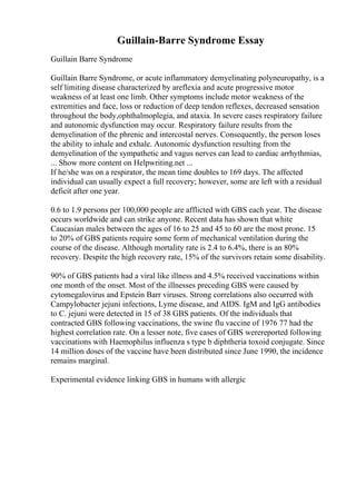 Guillain-Barre Syndrome Essay
Guillain Barre Syndrome
Guillain Barre Syndrome, or acute inflammatory demyelinating polyneuropathy, is a
self limiting disease characterized by areflexia and acute progressive motor
weakness of at least one limb. Other symptoms include motor weakness of the
extremities and face, loss or reduction of deep tendon reflexes, decreased sensation
throughout the body,ophthalmoplegia, and ataxia. In severe cases respiratory failure
and autonomic dysfunction may occur. Respiratory failure results from the
demyelination of the phrenic and intercostal nerves. Consequently, the person loses
the ability to inhale and exhale. Autonomic dysfunction resulting from the
demyelination of the sympathetic and vagus nerves can lead to cardiac arrhythmias,
... Show more content on Helpwriting.net ...
If he/she was on a respirator, the mean time doubles to 169 days. The affected
individual can usually expect a full recovery; however, some are left with a residual
deficit after one year.
0.6 to 1.9 persons per 100,000 people are afflicted with GBS each year. The disease
occurs worldwide and can strike anyone. Recent data has shown that white
Caucasian males between the ages of 16 to 25 and 45 to 60 are the most prone. 15
to 20% of GBS patients require some form of mechanical ventilation during the
course of the disease. Although mortality rate is 2.4 to 6.4%, there is an 80%
recovery. Despite the high recovery rate, 15% of the survivors retain some disability.
90% of GBS patients had a viral like illness and 4.5% received vaccinations within
one month of the onset. Most of the illnesses preceding GBS were caused by
cytomegalovirus and Epstein Barr viruses. Strong correlations also occurred with
Campylobacter jejuni infections, Lyme disease, and AIDS. IgM and IgG antibodies
to C. jejuni were detected in 15 of 38 GBS patients. Of the individuals that
contracted GBS following vaccinations, the swine flu vaccine of 1976 77 had the
highest correlation rate. On a lesser note, five cases of GBS werereported following
vaccinations with Haemophilus influenza s type b diphtheria toxoid conjugate. Since
14 million doses of the vaccine have been distributed since June 1990, the incidence
remains marginal.
Experimental evidence linking GBS in humans with allergic
 