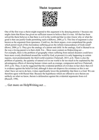 Theist Argument
One of the first ways a theist might respond to this argument is by denying premise 1 because one
might claim that Rowe has given no sufficient reason to believe that it is true. All that has been
solved the theist believes is that there is evil in the world and that we don t know why or what the
good is that can justify Godin permitting such evil(Rowe, 2004, p.7). This line of argument is also
known as the argument from ignorance. Could we, the theist argues, even comprehend the goods
which permit much of this horrendous suffering given the infinite transcendence of Gods mind?
(Rowe, 2004, p.7). They give the analogy of a parent and child. In the analogy, God is likened to us
the way a loving parent is to their child. For... Show more content on Helpwriting.net ...
For example, there is the problem of geography where suffering from natural disasters could have
been more evenly distributed around the world by God, at present it is only happening in certain
regions, most predominantly the third world countries (Tattersall, 2015, p.4). There is also the
problem of quantity, the quantity of natural evil in our world is far too much to be explained by the
advantageous effects of showing human virtues such as courage, compassion and love (Tattersall,
2015, p.4). Thus, it can be suggested that the evidential problem of evil does in fact show that evil
is evidence against the belief in God, although it does not disprove his existence as this is not
what I have set out to do here, it does significantly lower the probability that there is a God. We can
therefore agree with Russel that: Because the hypotheses which are offered to save theism are
unlikely on what we know, theism is defenseless against the evidential arguments from evil
(Russell, 1996,
... Get more on HelpWriting.net ...
 