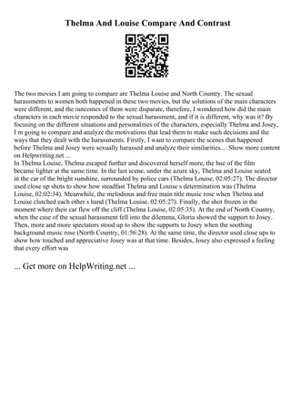 Thelma And Louise Compare And Contrast
The two movies I am going to compare are Thelma Louise and North Country. The sexual
harassments to women both happened in these two movies, but the solutions of the main characters
were different, and the outcomes of them were disparate, therefore, I wondered how did the main
characters in each movie responded to the sexual harassment, and if it is different, why was it? By
focusing on the different situations and personalities of the characters, especially Thelma and Josey,
I m going to compare and analyze the motivations that lead them to make such decisions and the
ways that they dealt with the harassments. Firstly, I want to compare the scenes that happened
before Thelma and Josey were sexually harassed and analyze their similarities.... Show more content
on Helpwriting.net ...
In Thelma Louise, Thelma escaped further and discovered herself more, the hue of the film
became lighter at the same time. In the last scene, under the azure sky, Thelma and Louise seated
in the car of the bright sunshine, surrounded by police cars (Thelma Louise, 02:05:27). The director
used close up shots to show how steadfast Thelma and Louise s determination was (Thelma
Louise, 02:02:34). Meanwhile, the melodious and free main title music rose when Thelma and
Louise clutched each other s hand (Thelma Louise, 02:05:27). Finally, the shot frozen in the
moment where their car flew off the cliff (Thelma Louise, 02:05:35). At the end of North Country,
when the case of the sexual harassment fell into the dilemma, Gloria showed the support to Josey.
Then, more and more spectators stood up to show the supports to Josey when the soothing
background music rose (North Country, 01:56:28). At the same time, the director used close ups to
show how touched and appreciative Josey was at that time. Besides, Josey also expressed a feeling
that every effort was
... Get more on HelpWriting.net ...
 