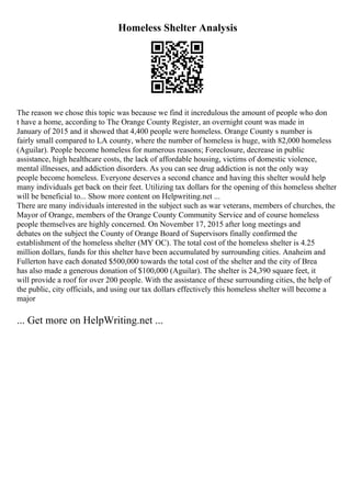 Homeless Shelter Analysis
The reason we chose this topic was because we find it incredulous the amount of people who don
t have a home, according to The Orange County Register, an overnight count was made in
January of 2015 and it showed that 4,400 people were homeless. Orange County s number is
fairly small compared to LA county, where the number of homeless is huge, with 82,000 homeless
(Aguilar). People become homeless for numerous reasons; Foreclosure, decrease in public
assistance, high healthcare costs, the lack of affordable housing, victims of domestic violence,
mental illnesses, and addiction disorders. As you can see drug addiction is not the only way
people become homeless. Everyone deserves a second chance and having this shelter would help
many individuals get back on their feet. Utilizing tax dollars for the opening of this homeless shelter
will be beneficial to... Show more content on Helpwriting.net ...
There are many individuals interested in the subject such as war veterans, members of churches, the
Mayor of Orange, members of the Orange County Community Service and of course homeless
people themselves are highly concerned. On November 17, 2015 after long meetings and
debates on the subject the County of Orange Board of Supervisors finally confirmed the
establishment of the homeless shelter (MY OC). The total cost of the homeless shelter is 4.25
million dollars, funds for this shelter have been accumulated by surrounding cities. Anaheim and
Fullerton have each donated $500,000 towards the total cost of the shelter and the city of Brea
has also made a generous donation of $100,000 (Aguilar). The shelter is 24,390 square feet, it
will provide a roof for over 200 people. With the assistance of these surrounding cities, the help of
the public, city officials, and using our tax dollars effectively this homeless shelter will become a
major
... Get more on HelpWriting.net ...
 