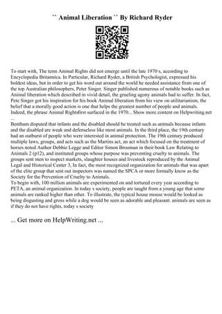 `` Animal Liberation `` By Richard Ryder
To start with, The term Animal Rights did not emerge until the late 1970 s, according to
Encyclopedia Britannica. In Particular, Richard Ryder, a British Psychologist, expressed his
boldest ideas, but in order to get his word out around the world he needed assistance from one of
the top Australian philosophers, Peter Singer. Singer published numerous of notable books such as
Animal liberation which described in vivid detail, the grueling agony animals had to suffer. In fact,
Pete Singer got his inspiration for his book Animal liberation from his view on utilitarianism, the
belief that a morally good action is one that helps the greatest number of people and animals.
Indeed, the phrase Animal Rightsfirst surfaced in the 1970... Show more content on Helpwriting.net
...
Bentham disputed that infants and the disabled should be treated such as animals because infants
and the disabled are weak and defenseless like most animals. In the third place, the 19th century
had an outburst of people who were interested in animal protection. The 19th century produced
multiple laws, groups, and acts such as the Martins act, an act which focused on the treatment of
horses noted Author Debbie Legge and Editor Simon Brooman in their book Law Relating to
Animals 2 (p12), and instituted groups whose purpose was preventing cruelty to animals. The
groups sent men to inspect markets, slaughter houses and livestock reproduced by the Animal
Legal and Historical Center 3, In fact, the most recognized organization for animals that was apart
of the elite group that sent out inspectors was named the SPCA or more formally know as the
Society for the Prevention of Cruelty to Animals.
To begin with, 100 million animals are experimented on and tortured every year according to
PETA, an animal organization. In today s society, people are taught from a young age that some
animals are ranked higher than other. To illustrate, the typical house mouse would be looked as
being disgusting and gross while a dog would be seen as adorable and pleasant. animals are seen as
if they do not have rights, today s society
... Get more on HelpWriting.net ...
 