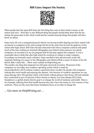 Bill Gates Impact On Society
When people hear the name Bill Gates the first thing that come to their mind is money or the
richest man alive . Well they re also different thing that people should think about him.He has
change the game plan in this whole world and has created amazing things that people still don t
know yet about.
Gates early life was a unorganized puzzle that he was having trouble figuring out.Gates started with
an interest in computers in his early teenage life but at the same time he took the pathway of law
school after high school. Bill Gates became interested with what a computer could do and spend
much of his time working on terminals (Biography.com Editors).Gates passion was abusly
computers, he invented a tic tac toe program that let him play against the computer .It was a
reasonable idea to think that after high school he would go to college to study computer.
Everything was basically much a disaster. Gates enrolled at harvard university in the fall,
originally thinking of a career in law (Biography.com Editors).With a career of choice in his life
that he didn t really like ... Show more content on Helpwriting.net ...
The number one thing that impacted was bill gates microsoft invention. 90 percent of the
computers we use today uses windows operating system which is made by
microsoft(nikolov,2013).without windows operations there wouldn t be people with computers
looking thru social media and enjoying the internet. Also because of windows operations we can
enjoy playing xbox 360 and play online with friends without going to their house, bill and melinda
have committed to give 95 percent of their fortune to charity over time (thorpe,2012).Gate
foundation is a global charity that his goal is to change the world of medicine and health. There a
lot of people suffering from their health because they don t have the money to visit a doctor or buy
medicine. Those are the cases that Gates foundation focus on in order to change the
... Get more on HelpWriting.net ...
 
