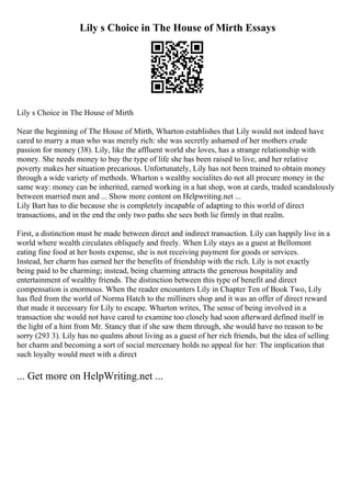 Lily s Choice in The House of Mirth Essays
Lily s Choice in The House of Mirth
Near the beginning of The House of Mirth, Wharton establishes that Lily would not indeed have
cared to marry a man who was merely rich: she was secretly ashamed of her mothers crude
passion for money (38). Lily, like the affluent world she loves, has a strange relationship with
money. She needs money to buy the type of life she has been raised to live, and her relative
poverty makes her situation precarious. Unfortunately, Lily has not been trained to obtain money
through a wide variety of methods. Wharton s wealthy socialites do not all procure money in the
same way: money can be inherited, earned working in a hat shop, won at cards, traded scandalously
between married men and ... Show more content on Helpwriting.net ...
Lily Bart has to die because she is completely incapable of adapting to this world of direct
transactions, and in the end the only two paths she sees both lie firmly in that realm.
First, a distinction must be made between direct and indirect transaction. Lily can happily live in a
world where wealth circulates obliquely and freely. When Lily stays as a guest at Bellomont
eating fine food at her hosts expense, she is not receiving payment for goods or services.
Instead, her charm has earned her the benefits of friendship with the rich. Lily is not exactly
being paid to be charming; instead, being charming attracts the generous hospitality and
entertainment of wealthy friends. The distinction between this type of benefit and direct
compensation is enormous. When the reader encounters Lily in Chapter Ten of Book Two, Lily
has fled from the world of Norma Hatch to the milliners shop and it was an offer of direct reward
that made it necessary for Lily to escape. Wharton writes, The sense of being involved in a
transaction she would not have cared to examine too closely had soon afterward defined itself in
the light of a hint from Mr. Stancy that if she saw them through, she would have no reason to be
sorry (293 3). Lily has no qualms about living as a guest of her rich friends, but the idea of selling
her charm and becoming a sort of social mercenary holds no appeal for her: The implication that
such loyalty would meet with a direct
... Get more on HelpWriting.net ...
 