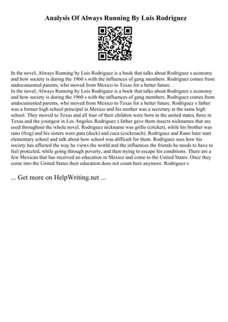 Analysis Of Always Running By Luis Rodriguez
In the novel, Always Running by Luis Rodriguez is a book that talks about Rodriguez s economy
and how society is during the 1960 s with the influences of gang members. Rodriguez comes from
undocumented parents, who moved from Mexico to Texas for a better future.
In the novel, Always Running by Luis Rodriguez is a book that talks about Rodriguez s economy
and how society is during the 1960 s with the influences of gang members. Rodriguez comes from
undocumented parents, who moved from Mexico to Texas for a better future. Rodriguez s father
was a former high school principal in Mexico and his mother was a secretary at the same high
school. They moved to Texas and all four of their children were born in the united states, three in
Texas and the youngest in Los Angeles. Rodriguez s father gave them insects nicknames that are
used throughout the whole novel. Rodriguez nickname was grillo (cricket), while his brother was
rano (frog) and his sisters were pata (duck) and cuca (cockroach). Rodriguez and Rano later start
elementary school and talk about how school was difficult for them. Rodriguez sees how his
society has affected the way he views the world and the influences the friends he needs to have to
feel protected, while going through poverty, and then trying to escape his conditions. There are a
few Mexican that has received an education in Mexico and come to the United States. Once they
come into the United States their education does not count here anymore. Rodriguez s
... Get more on HelpWriting.net ...
 