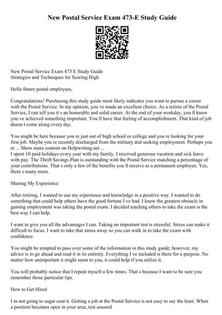 New Postal Service Exam 473-E Study Guide
New Postal Service Exam 473 E Study Guide
Strategies and Techniques for Scoring High
Hello future postal employees,
Congratulations! Purchasing this study guide most likely indicates you want to pursue a career
with the Postal Service. In my opinion, you ve made an excellent choice. As a retiree of the Postal
Service, I can tell you it s an honorable and solid career. At the end of your workday, you ll know
you ve achieved something important. You ll have that feeling of accomplishment. That kind of job
doesn t come along every day.
You might be here because you re just out of high school or college and you re looking for your
first job. Maybe you re recently discharged from the military and seeking employment. Perhaps you
re ... Show more content on Helpwriting.net ...
I spent 10 paid holidays every year with my family. I received generous vacation and sick leave
with pay. The Thrift Savings Plan is outstanding with the Postal Service matching a percentage of
your contributions. That s only a few of the benefits you ll receive as a permanent employee. Yes,
there s many more.
Sharing My Experience
After retiring, I wanted to use my experience and knowledge in a positive way. I wanted to do
something that could help others have the good fortune I ve had. I knew the greatest obstacle in
gaining employment was taking the postal exam. I decided teaching others to take the exam is the
best way I can help.
I want to give you all the advantages I can. Taking an important test is stressful. Stress can make it
difficult to focus. I want to take that stress away so you can walk in to take the exam with
confidence.
You might be tempted to pass over some of the information in this study guide; however, my
advice is to go ahead and read it in its entirety. Everything I ve included is there for a purpose. No
matter how unimportant it might seem to you, it could help if you utilize it.
You will probably notice that I repeat myself a few times. That s because I want to be sure you
remember those particular tips.
How to Get Hired
I m not going to sugar coat it. Getting a job at the Postal Service is not easy to say the least. When
a position becomes open in your area, rest assured
 