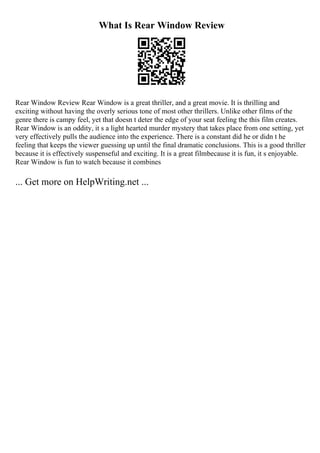 What Is Rear Window Review
Rear Window Review Rear Window is a great thriller, and a great movie. It is thrilling and
exciting without having the overly serious tone of most other thrillers. Unlike other films of the
genre there is campy feel, yet that doesn t deter the edge of your seat feeling the this film creates.
Rear Window is an oddity, it s a light hearted murder mystery that takes place from one setting, yet
very effectively pulls the audience into the experience. There is a constant did he or didn t he
feeling that keeps the viewer guessing up until the final dramatic conclusions. This is a good thriller
because it is effectively suspenseful and exciting. It is a great filmbecause it is fun, it s enjoyable.
Rear Window is fun to watch because it combines
... Get more on HelpWriting.net ...
 